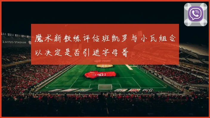 魔术新教练评估班凯罗与小瓦组合以决定是否引进字母哥