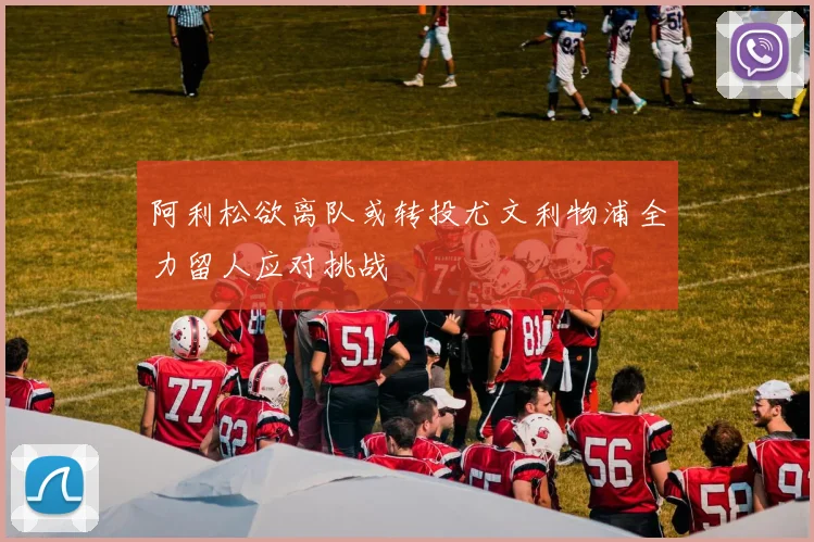 阿利松欲离队或转投尤文利物浦全力留人应对挑战