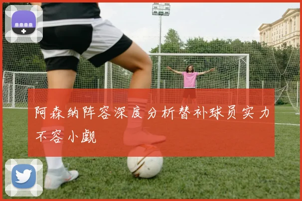 阿森纳阵容深度分析替补球员实力不容小觑
