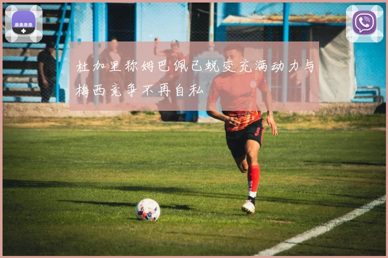 杜加里称姆巴佩已蜕变充满动力与梅西竞争不再自私