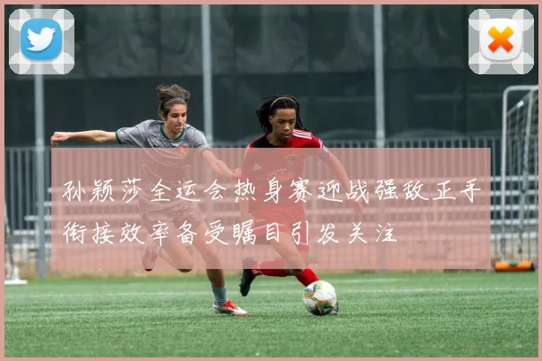 孙颖莎全运会热身赛迎战强敌正手衔接效率备受瞩目引发关注