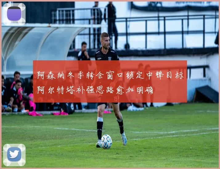 阿森纳冬季转会窗口锁定中锋目标阿尔特塔补强思路愈加明确
