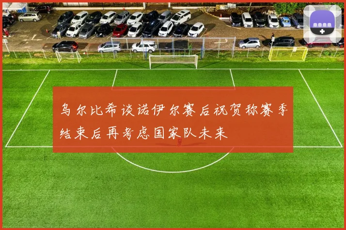 乌尔比希谈诺伊尔赛后祝贺称赛季结束后再考虑国家队未来