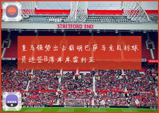 皇马强势出击截胡巴萨马竞目标球员连签B席库库雷利亚