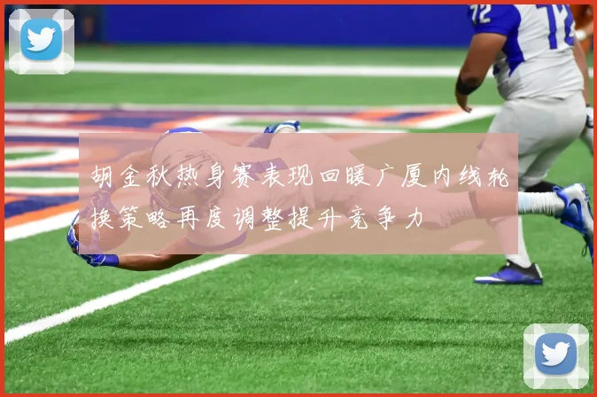 胡金秋热身赛表现回暖广厦内线轮换策略再度调整提升竞争力