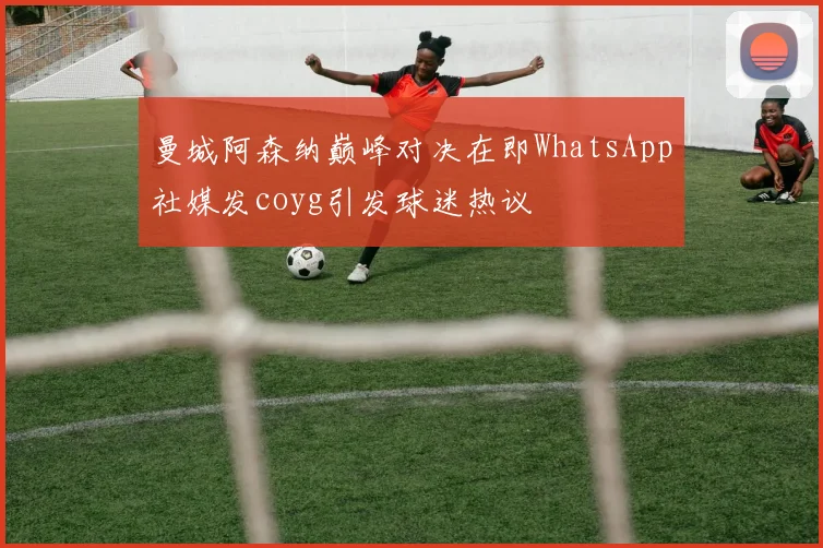 曼城阿森纳巅峰对决在即WhatsApp社媒发coyg引发球迷热议