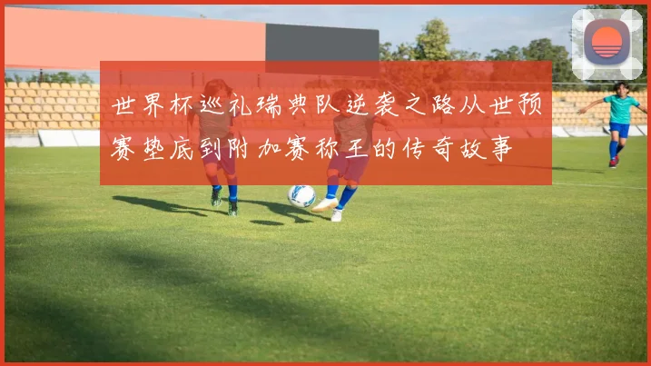 世界杯巡礼瑞典队逆袭之路从世预赛垫底到附加赛称王的传奇故事