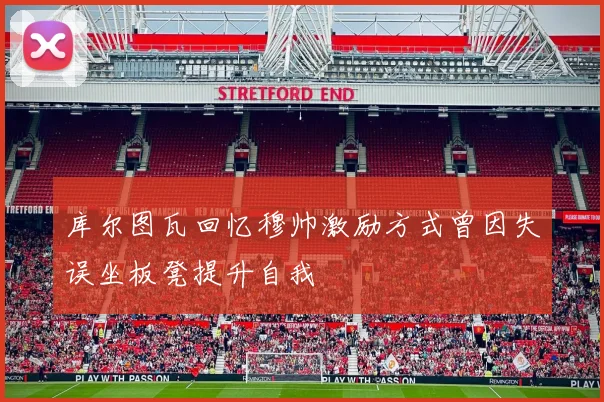 库尔图瓦回忆穆帅激励方式曾因失误坐板凳提升自我