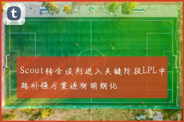 Scout转会谈判进入关键阶段LPL中路补强方案逐渐明朗化