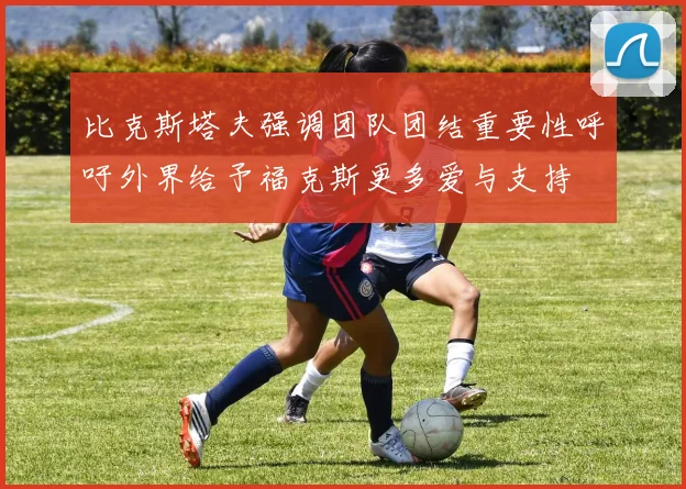 比克斯塔夫强调团队团结重要性呼吁外界给予福克斯更多爱与支持