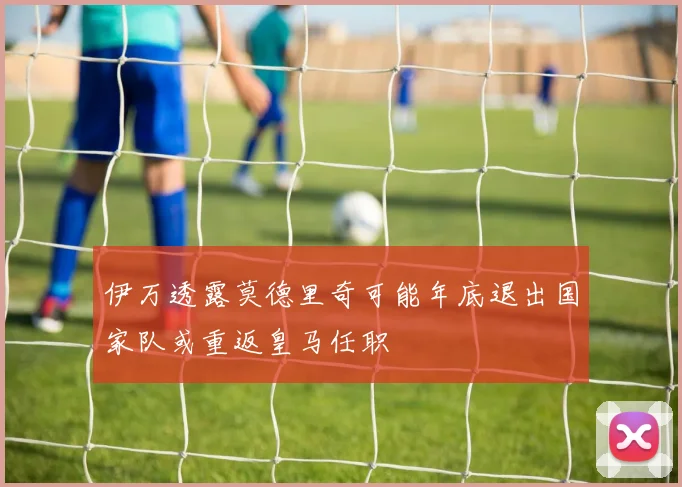 伊万透露莫德里奇可能年底退出国家队或重返皇马任职