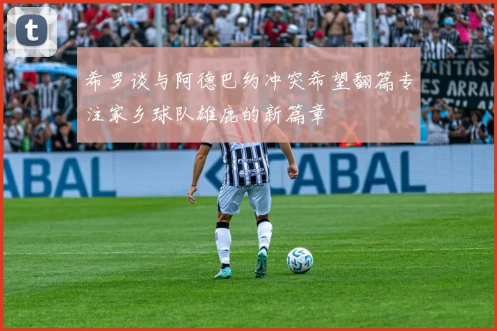 希罗谈与阿德巴约冲突希望翻篇专注家乡球队雄鹿的新篇章