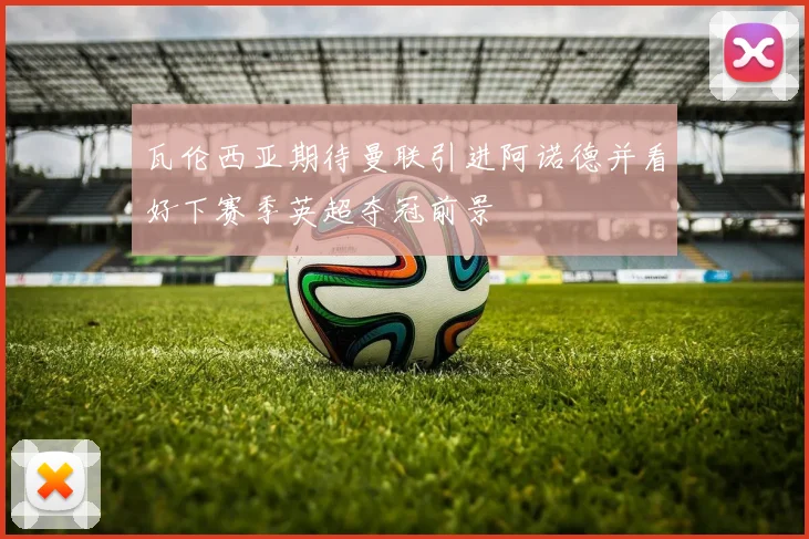 瓦伦西亚期待曼联引进阿诺德并看好下赛季英超夺冠前景