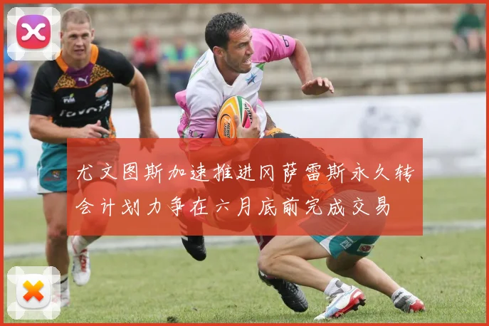 尤文图斯加速推进冈萨雷斯永久转会计划力争在六月底前完成交易