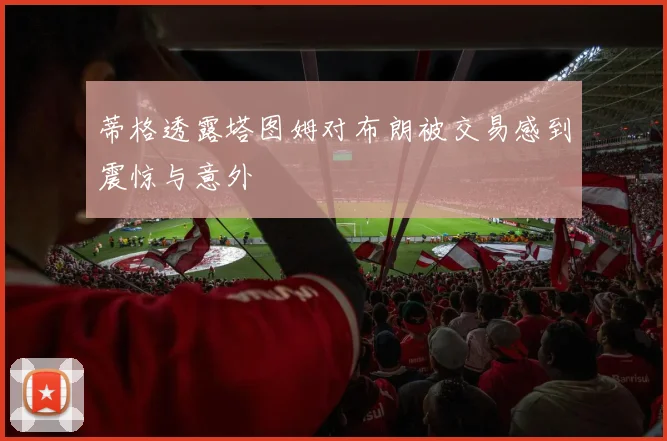 蒂格透露塔图姆对布朗被交易感到震惊与意外