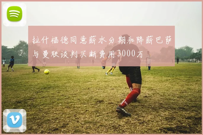 拉什福德同意薪水分期和降薪巴萨与曼联谈判买断费用3000万