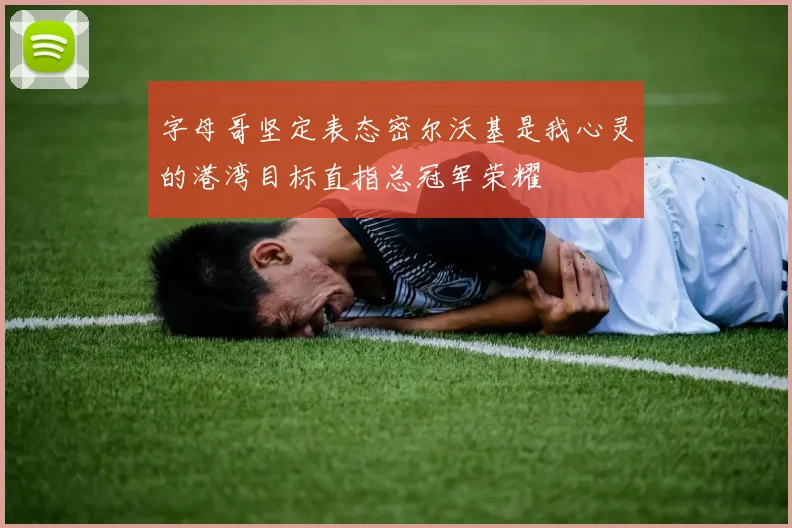 字母哥坚定表态密尔沃基是我心灵的港湾目标直指总冠军荣耀