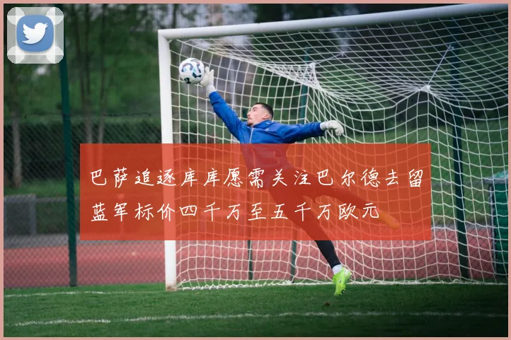 巴萨追逐库库愿需关注巴尔德去留蓝军标价四千万至五千万欧元